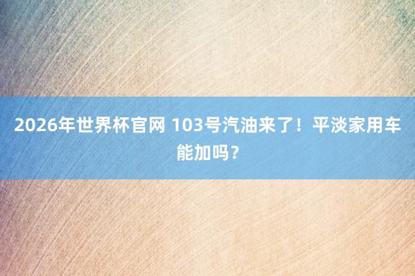 2026年世界杯官网 103号汽油来了！平淡家用车能加吗？