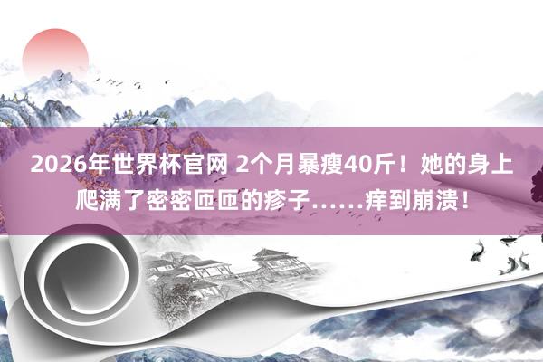 2026年世界杯官网 2个月暴瘦40斤！她的身上爬满了密密匝匝的疹子……痒到崩溃！