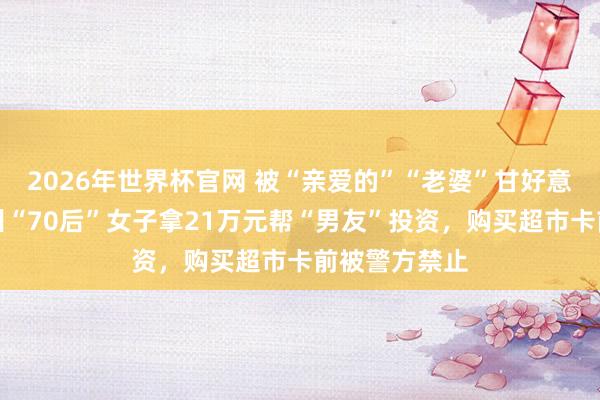 2026年世界杯官网 被“亲爱的”“老婆”甘好意思攻陷，杭州“70后”女子拿21万元帮“男友”投资，购买超市卡前被警方禁止