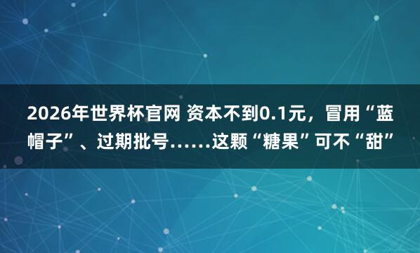 2026年世界杯官网 资本不到0.1元，冒用“蓝帽子”、过期批号……这颗“糖果”可不“甜”