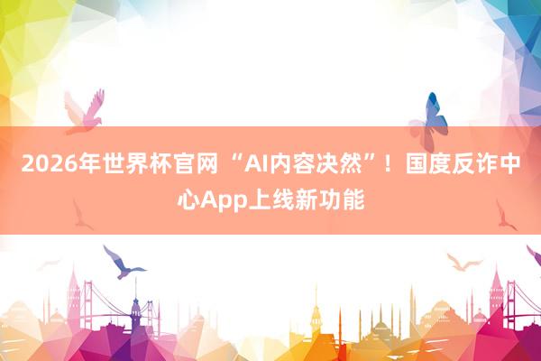 2026年世界杯官网 “AI内容决然”！国度反诈中心App上线新功能