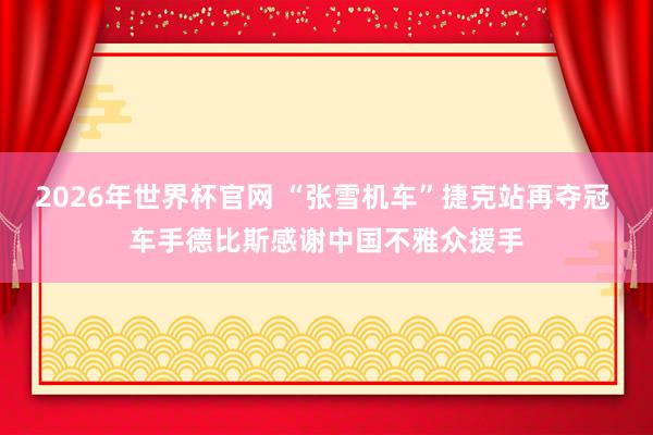 2026年世界杯官网 “张雪机车”捷克站再夺冠 车手德比斯感谢中国不雅众援手