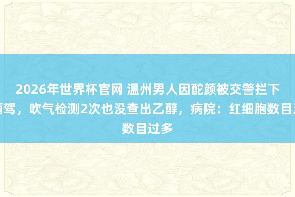 2026年世界杯官网 温州男人因酡颜被交警拦下查酒驾，吹气检测2次也没查出乙醇，病院：红细胞数目过多