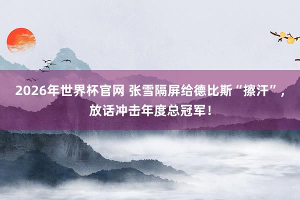 2026年世界杯官网 张雪隔屏给德比斯“擦汗”，放话冲击年度总冠军！