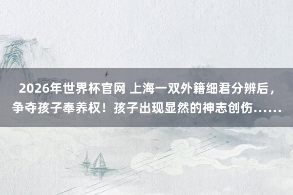2026年世界杯官网 上海一双外籍细君分辨后，争夺孩子奉养权！孩子出现显然的神志创伤……