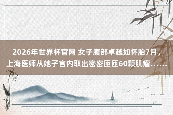 2026年世界杯官网 女子腹部卓越如怀胎7月，上海医师从她子宫内取出密密匝匝60颗肌瘤……