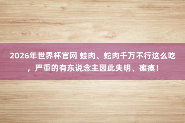 2026年世界杯官网 蛙肉、蛇肉千万不行这么吃，严重的有东说念主因此失明、瘫痪！