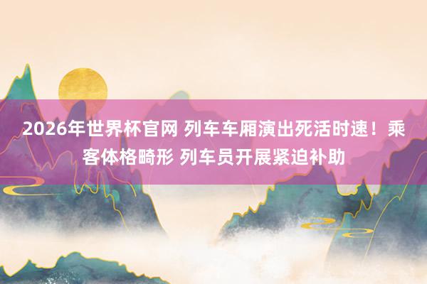 2026年世界杯官网 列车车厢演出死活时速！乘客体格畸形 列车员开展紧迫补助