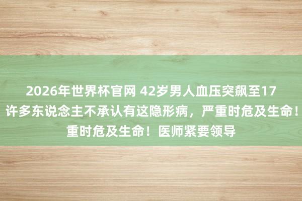 2026年世界杯官网 42岁男人血压突飙至170，心肾受损！许多东说念主不承认有这隐形病，严重时危及生命！医师紧要领导