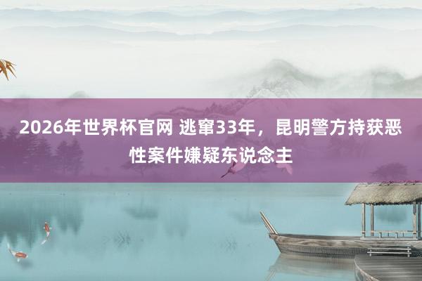 2026年世界杯官网 逃窜33年，昆明警方持获恶性案件嫌疑东说念主