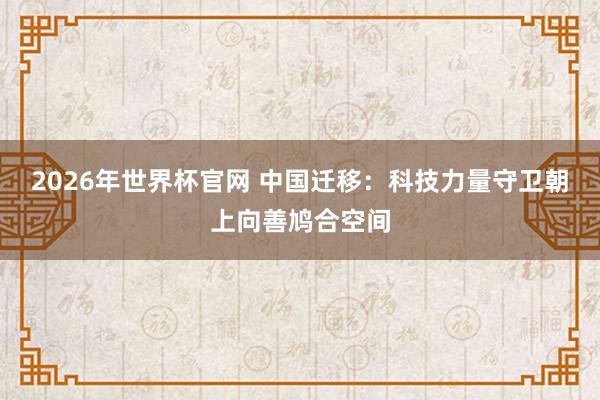 2026年世界杯官网 中国迁移：科技力量守卫朝上向善鸠合空间