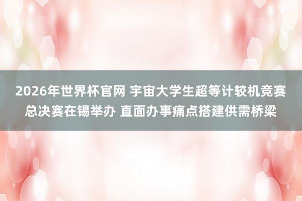 2026年世界杯官网 宇宙大学生超等计较机竞赛总决赛在锡举办 直面办事痛点搭建供需桥梁