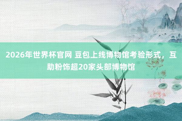 2026年世界杯官网 豆包上线博物馆考验形式，互助粉饰超20家头部博物馆