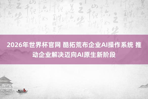 2026年世界杯官网 酷拓荒布企业AI操作系统 推动企业解决迈向AI原生新阶段