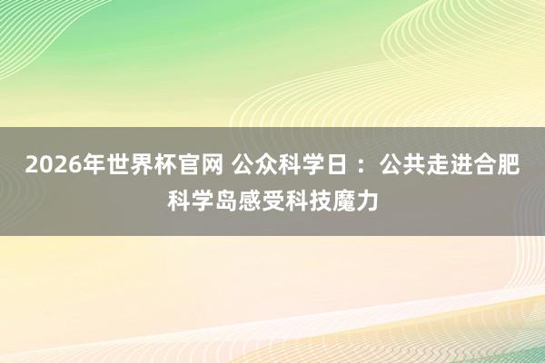 2026年世界杯官网 公众科学日 ：公共走进合肥科学岛感受科技魔力