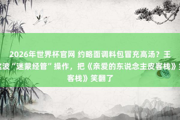 2026年世界杯官网 约略面调料包冒充高汤？王鹤棣这波“迷蒙经管”操作，把《亲爱的东说念主皮客栈》笑翻了