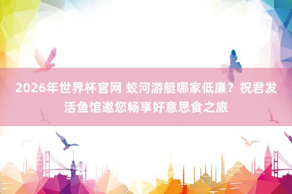 2026年世界杯官网 蛟河游艇哪家低廉？祝君发活鱼馆邀您畅享好意思食之旅
