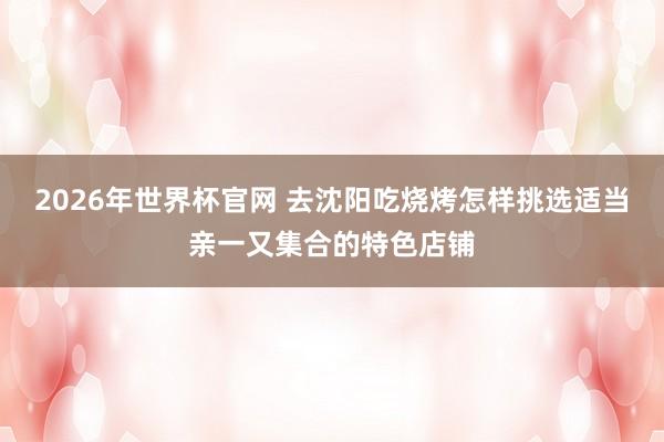2026年世界杯官网 去沈阳吃烧烤怎样挑选适当亲一又集合的特色店铺