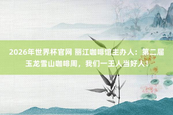 2026年世界杯官网 丽江咖啡馆主办人：第二届玉龙雪山咖啡周，我们一王人当好人！