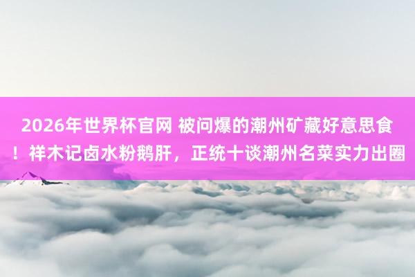 2026年世界杯官网 被问爆的潮州矿藏好意思食！祥木记卤水粉鹅肝，正统十谈潮州名菜实力出圈
