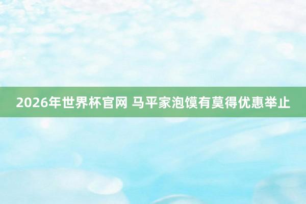 2026年世界杯官网 马平家泡馍有莫得优惠举止