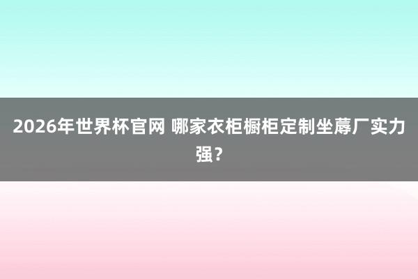 2026年世界杯官网 哪家衣柜橱柜定制坐蓐厂实力强？