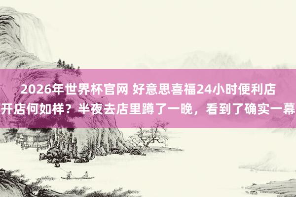 2026年世界杯官网 好意思喜福24小时便利店开店何如样？半夜去店里蹲了一晚，看到了确实一幕