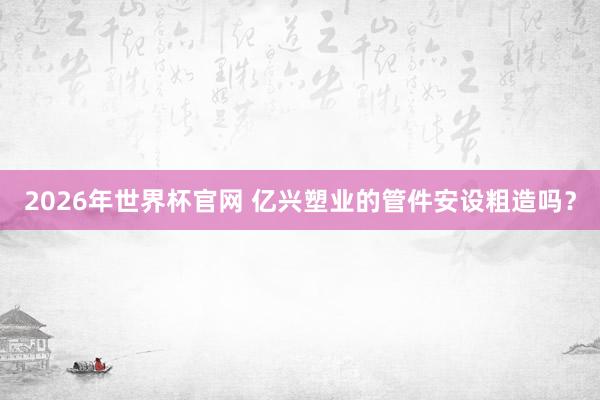 2026年世界杯官网 亿兴塑业的管件安设粗造吗？