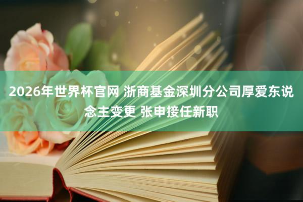 2026年世界杯官网 浙商基金深圳分公司厚爱东说念主变更 张申接任新职
