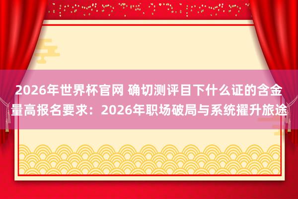 2026年世界杯官网 确切测评目下什么证的含金量高报名要求：2026年职场破局与系统擢升旅途