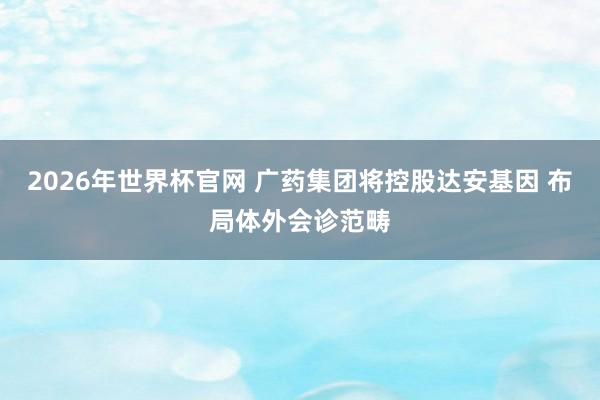 2026年世界杯官网 广药集团将控股达安基因 布局体外会诊范畴