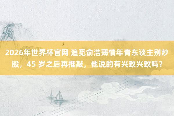 2026年世界杯官网 追觅俞浩薄情年青东谈主别炒股，45 岁之后再推敲，他说的有兴致兴致吗？