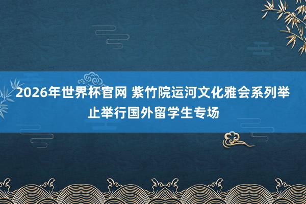 2026年世界杯官网 紫竹院运河文化雅会系列举止举行国外留学生专场