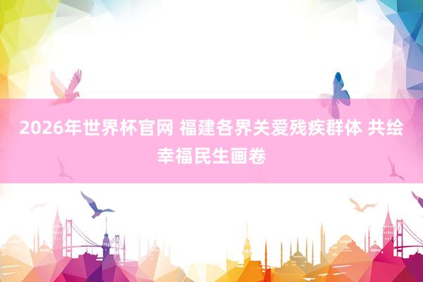 2026年世界杯官网 福建各界关爱残疾群体 共绘幸福民生画卷