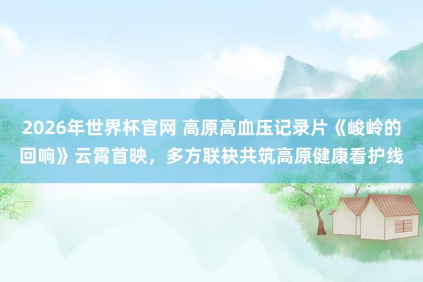 2026年世界杯官网 高原高血压记录片《峻岭的回响》云霄首映，多方联袂共筑高原健康看护线