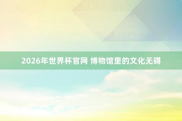 2026年世界杯官网 博物馆里的文化无碍
