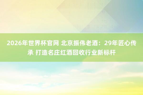 2026年世界杯官网 北京振伟老酒：29年匠心传承 打造名庄红酒回收行业新标杆