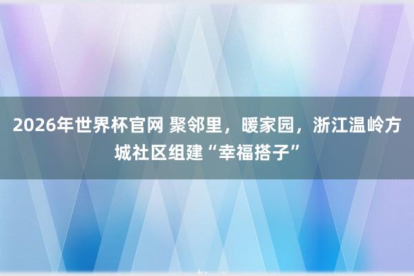 2026年世界杯官网 聚邻里，暖家园，浙江温岭方城社区组建“幸福搭子”