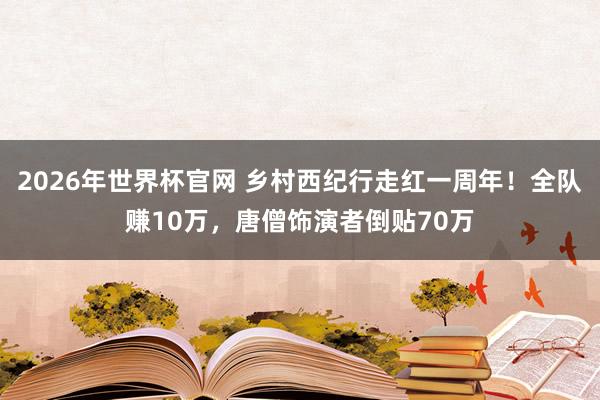 2026年世界杯官网 乡村西纪行走红一周年！全队赚10万，唐僧饰演者倒贴70万