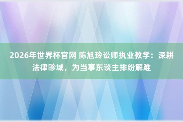 2026年世界杯官网 陈旭玲讼师执业教学：深耕法律畛域，为当事东谈主排纷解难