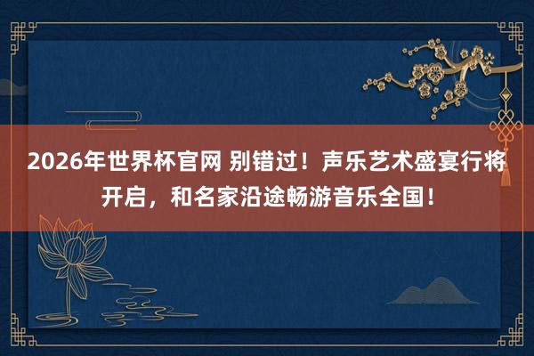 2026年世界杯官网 别错过！声乐艺术盛宴行将开启，和名家沿途畅游音乐全国！