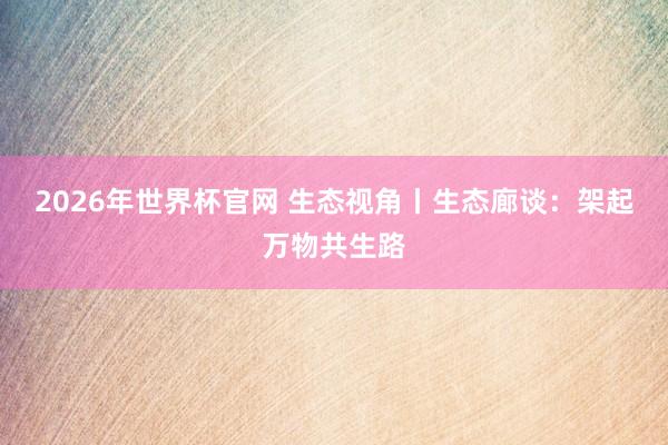 2026年世界杯官网 生态视角丨生态廊谈：架起万物共生路