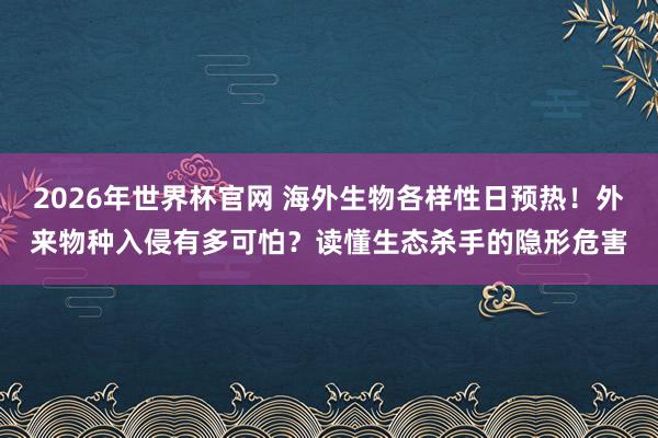 2026年世界杯官网 海外生物各样性日预热！外来物种入侵有多可怕？读懂生态杀手的隐形危害