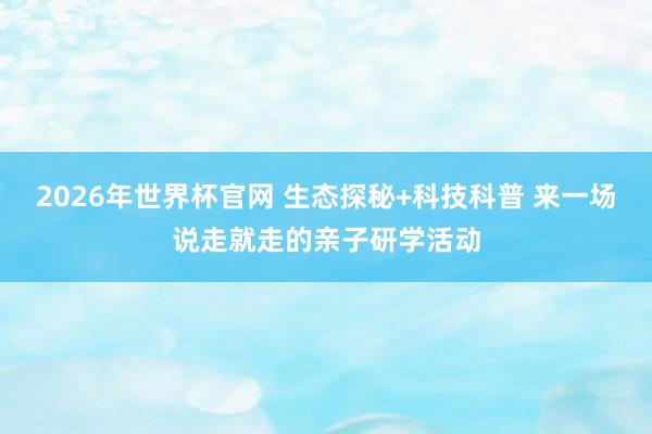 2026年世界杯官网 生态探秘+科技科普 来一场说走就走的亲子研学活动