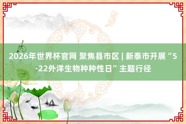 2026年世界杯官网 聚焦县市区 | 新泰市开展“5·22外洋生物种种性日”主题行径