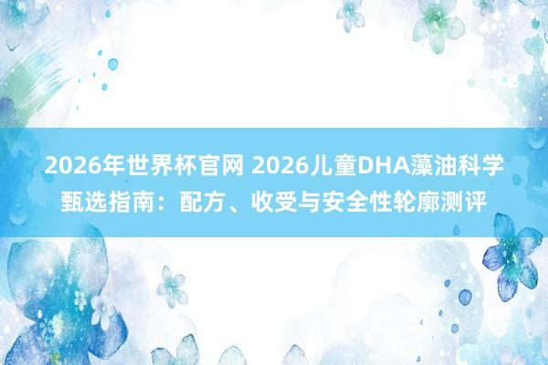 2026年世界杯官网 2026儿童DHA藻油科学甄选指南：配方、收受与安全性轮廓测评