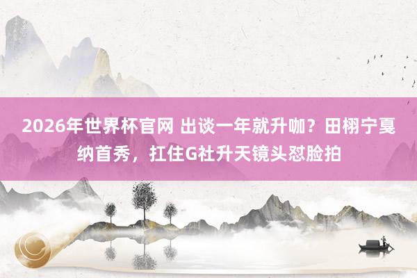 2026年世界杯官网 出谈一年就升咖？田栩宁戛纳首秀，扛住G社升天镜头怼脸拍