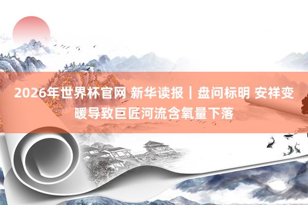 2026年世界杯官网 新华读报｜盘问标明 安祥变暖导致巨匠河流含氧量下落