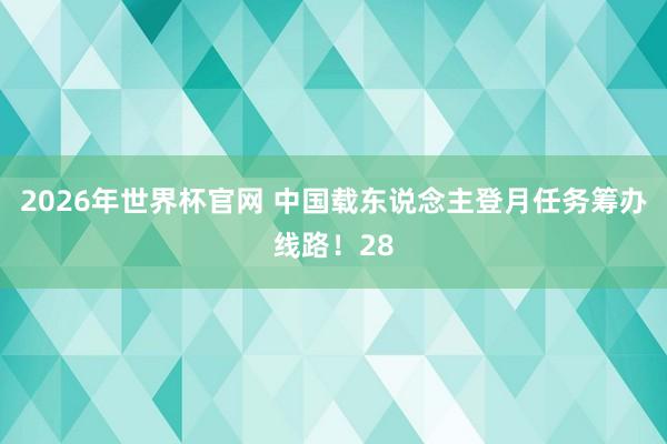 2026年世界杯官网 中国载东说念主登月任务筹办线路！28
