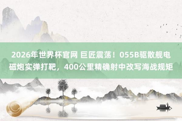 2026年世界杯官网 巨匠震荡！055B驱散舰电磁炮实弹打靶，400公里精确射中改写海战规矩